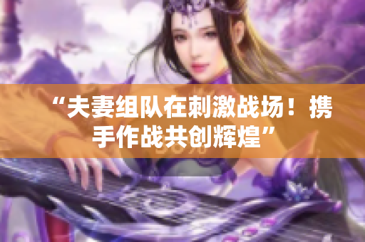 “夫妻組隊(duì)在刺激戰(zhàn)場！攜手作戰(zhàn)共創(chuàng)輝煌”