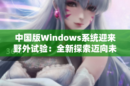 中國版Windows系統(tǒng)迎來野外試驗：全新探索邁向未來