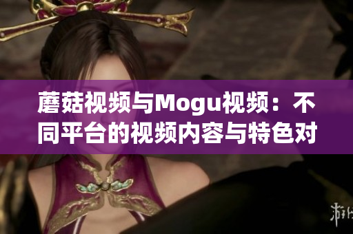 蘑菇視頻與Mogu視頻：不同平臺的視頻內(nèi)容與特色對比