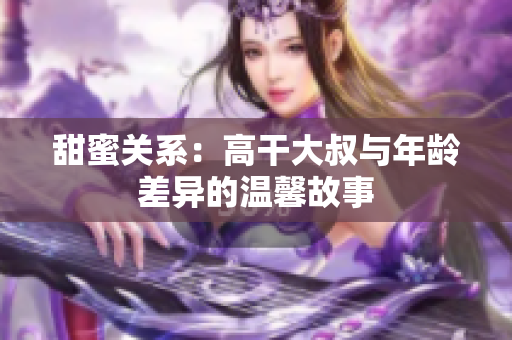 甜蜜關(guān)系：高干大叔與年齡差異的溫馨故事