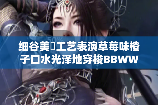 細(xì)谷美咲工藝表演草莓味橙子口水光澤地穿梭BBWWBWWBBWW