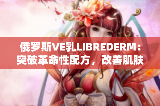 俄羅斯VE乳L(zhǎng)IBREDERM：突破革命性配方，改善肌膚亮澤與彈性