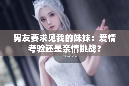 男友要求見我的妹妹：愛情考驗還是親情挑戰(zhàn)？