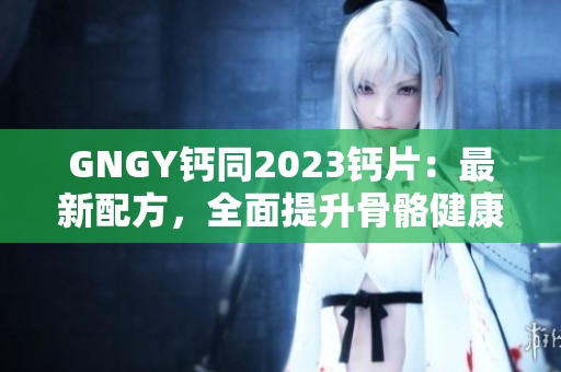 GNGY鈣同2023鈣片：最新配方，全面提升骨骼健康！