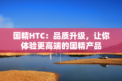 國精HTC：品質升級，讓你體驗更高端的國精產(chǎn)品