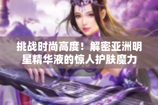 挑戰(zhàn)時尚高度！解密亞洲明星精華液的驚人護(hù)膚魔力