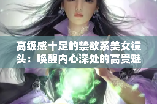 高級感十足的禁欲系美女鏡頭：喚醒內(nèi)心深處的高貴魅力