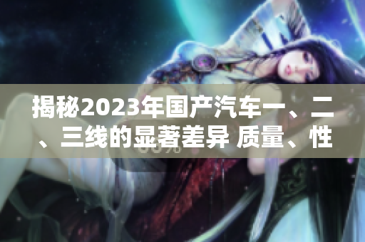 揭秘2023年國產汽車一、二、三線的顯著差異 質量、性能、價格一網打盡