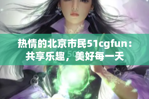 熱情的北京市民51cgfun：共享樂(lè)趣，美好每一天