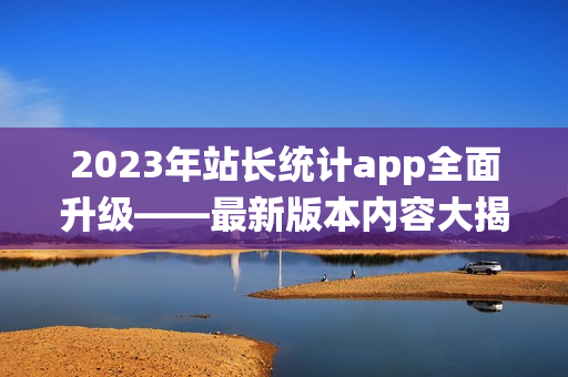 2023年站長(zhǎng)統(tǒng)計(jì)app全面升級(jí)——最新版本內(nèi)容大揭秘