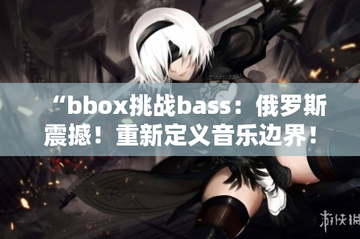 “bbox挑戰(zhàn)bass：俄羅斯震撼！重新定義音樂邊界！”