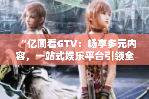 “億同看GTV：暢享多元內(nèi)容，一站式娛樂平臺(tái)引領(lǐng)全新體驗(yàn)！”