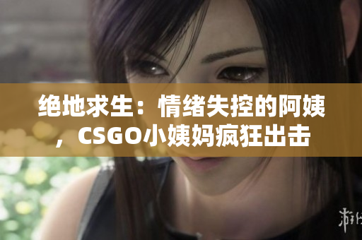 絕地求生：情緒失控的阿姨，CSGO小姨媽瘋狂出擊