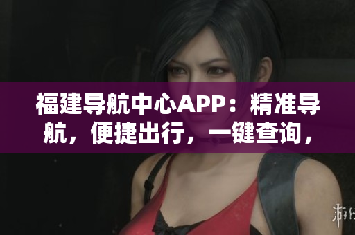 福建導航中心APP：精準導航，便捷出行，一鍵查詢，全方位服務