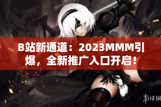 B站新通道：2023MMM引爆，全新推廣入口開啟！