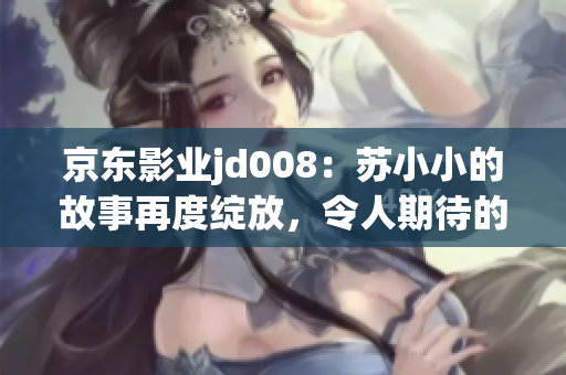 京東影業(yè)jd008：蘇小小的故事再度綻放，令人期待的新篇章