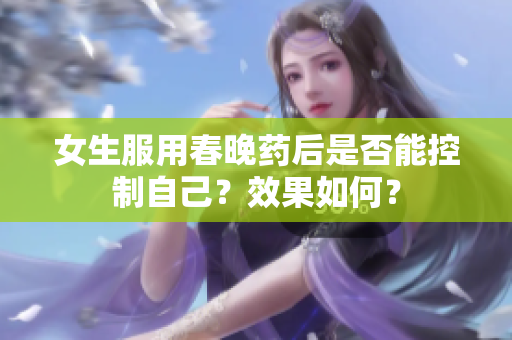 女生服用春晚藥后是否能控制自己？效果如何？