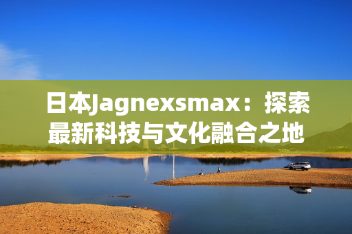 日本Jagnexsmax：探索最新科技與文化融合之地