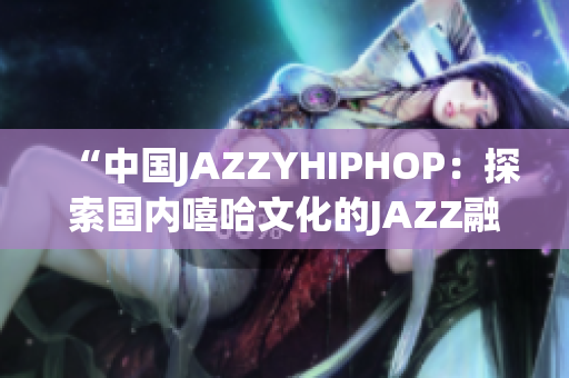 “中國JAZZYHIPHOP：探索國內(nèi)嘻哈文化的JAZZ融合之路”