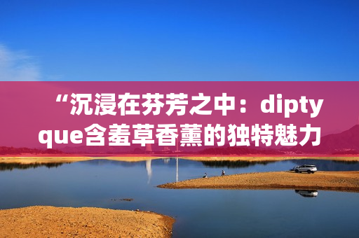 “沉浸在芬芳之中：diptyque含羞草香薰的獨特魅力與舒緩效果”