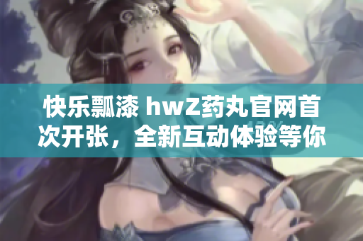 快樂瓢漆 hwZ藥丸官網(wǎng)首次開張，全新互動體驗等你來！