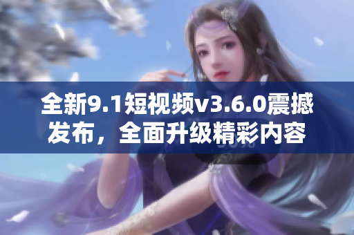 全新9.1短視頻v3.6.0震撼發(fā)布，全面升級(jí)精彩內(nèi)容