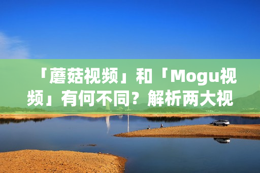 「蘑菇視頻」和「Mogu視頻」有何不同？解析兩大視頻平臺(tái)的區(qū)別