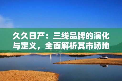 久久日產：三線品牌的演化與定義，全面解析其市場地位與發(fā)展策略