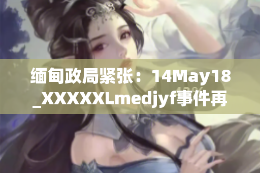 緬甸政局緊張：14May18_XXXXXLmedjyf事件再掀波瀾