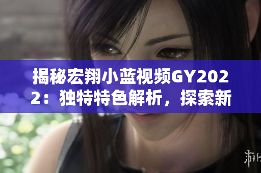 揭秘宏翔小藍視頻GY2022：獨特特色解析，探索新一代技術(shù)與創(chuàng)新融合的奧秘