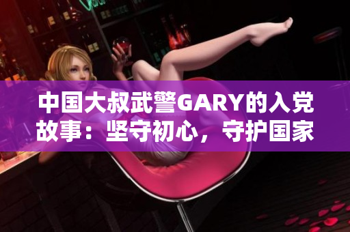 中國大叔武警GARY的入黨故事：堅守初心，守護國家，砥礪前行