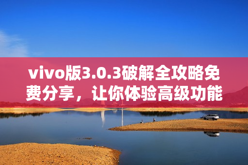 vivo版3.0.3破解全攻略免費分享，讓你體驗高級功能，提升手機性能