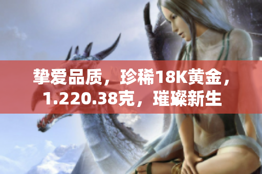 摯愛品質(zhì)，珍稀18K黃金，1.220.38克，璀璨新生