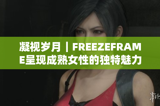 凝視歲月｜FREEZEFRAME呈現(xiàn)成熟女性的獨(dú)特魅力