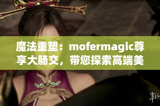 魔法重塑：mofermagic尊享大腸交，帶您探索高端美腸之旅