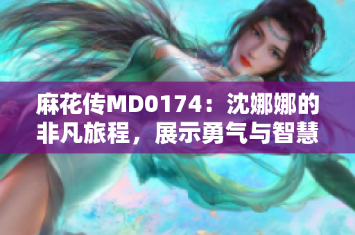 麻花傳MD0174：沈娜娜的非凡旅程，展示勇氣與智慧