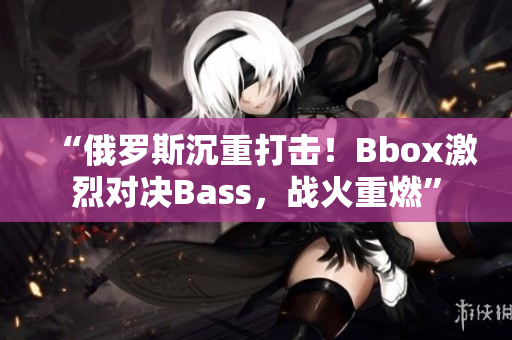 “俄羅斯沉重打擊！Bbox激烈對決Bass，戰(zhàn)火重燃”