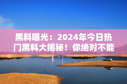 黑料曝光：2024年今日熱門黑料大揭秘！你絕對不能錯過的最新爆料