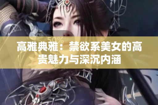 高雅典雅：禁欲系美女的高貴魅力與深沉內(nèi)涵