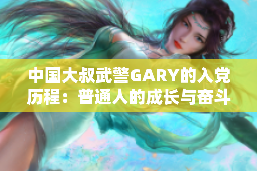 中國大叔武警GARY的入黨歷程：普通人的成長與奮斗