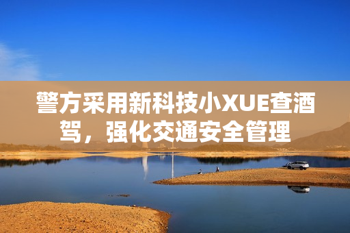 警方采用新科技小XUE查酒駕，強(qiáng)化交通安全管理