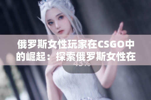 俄羅斯女性玩家在CSGO中的崛起：探索俄羅斯女性在電競領(lǐng)域的突破