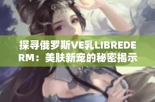 探尋俄羅斯VE乳L(zhǎng)IBREDERM：美膚新寵的秘密揭示