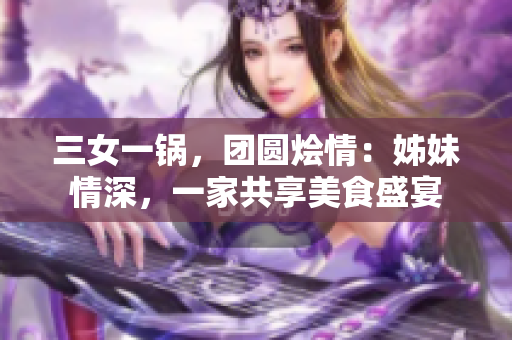 三女一鍋，團圓燴情：姊妹情深，一家共享美食盛宴