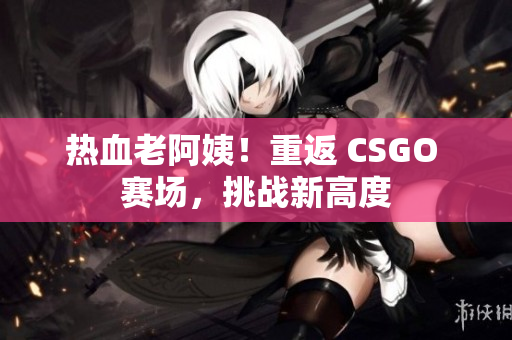 熱血老阿姨！重返 CSGO 賽場，挑戰(zhàn)新高度