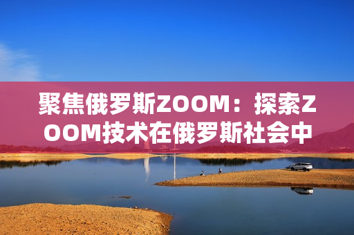 聚焦俄羅斯ZOOM：探索ZOOM技術在俄羅斯社會中的應用與影響