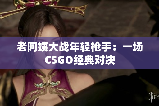 老阿姨大戰(zhàn)年輕槍手：一場CSGO經(jīng)典對決