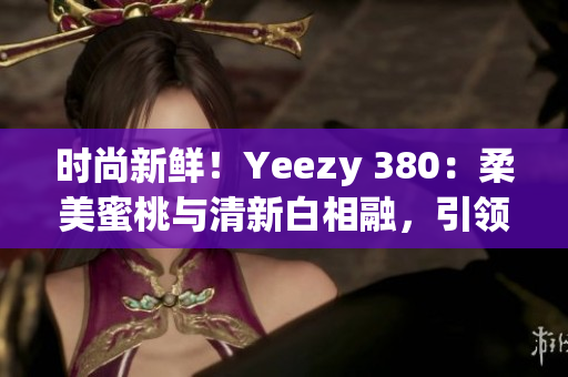 時(shí)尚新鮮！Yeezy 380：柔美蜜桃與清新白相融，引領(lǐng)潮流風(fēng)向