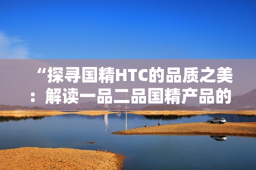 “探尋國精HTC的品質(zhì)之美：解讀一品二品國精產(chǎn)品的獨(dú)特魅力”