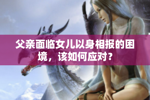 父親面臨女兒以身相報的困境，該如何應(yīng)對？